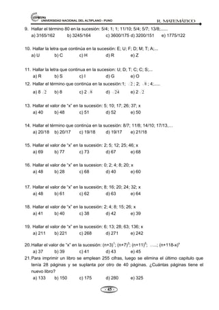 UNIVERSIDAD NACIONAL DEL ALTIPLANO - PUNO R. M
A
TEM
Á
TIC
O
- 45 -
9. Hallar el término 80 en la sucesión: 5/4; 1; 1; 11/10; 5/4; 5/7; 13/8;......
a) 3165/162 b) 3245/164 c) 3600/175 d) 3200/151 e) 1775/122
10. Hallar la letra que continúa en la sucesión: E; U; F; D; M; T; A;...
a) U b) C c) H d) R e) Z
11. Hallar la letra que continua en la sucesion: U; D; T; C; C; S;...
a) R b) S c) I d) G e) O
12. Hallar el término que continúa en la sucesión:1; 2 ; 2; 8 ; 4;.....
a) 8 2 b) 8 c) 2 8 d) 24 e) 2 2
13. Hallar el valor de ―x‖ en la sucesión: 5; 10; 17; 26; 37; x
a) 40 b) 48 c) 51 d) 52 e) 50
14. Hallar el término que continúa en la sucesión: 8/7; 11/8; 14/10; 17/13,…
a) 20/18 b) 20/17 c) 19/18 d) 19/17 e) 21/18
15. Hallar el valor de ―x‖ en la sucesión: 2; 5; 12; 25; 46; x
a) 69 b) 77 c) 73 d) 67 e) 68
16. Hallar el valor de ―x‖ en la sucesion: 0; 2; 4; 8; 20; x
a) 48 b) 28 c) 68 d) 40 e) 60
17. Hallar el valor de ―x‖ en la sucesión; 8; 16; 20; 24; 32; x
a) 48 b) 61 c) 62 d) 63 e) 64
18. Hallar el valor de ―x‖ en la sucesión: 2; 4; 8; 15; 26; x
a) 41 b) 40 c) 38 d) 42 e) 39
19. Hallar el valor de ―x‖ en la sucesión: 6; 13; 28; 63; 136; x
a) 211 b) 221 c) 268 d) 271 e) 242
20.Hallar el valor de ―x‖ en la sucesión: (n+3)1
; (n+7)3
; (n+11)5
; …..; (n+118-x)x
a) 37 b) 39 c) 41 d) 43 e) 45
21.Para imprimir un libro se emplean 255 cifras, luego se elimina el último capitulo que
tenía 28 páginas y se suplanta por otro de 40 páginas. ¿Cuántas páginas tiene el
nuevo libro?
a) 133 b) 150 c) 175 d) 280 e) 325
 