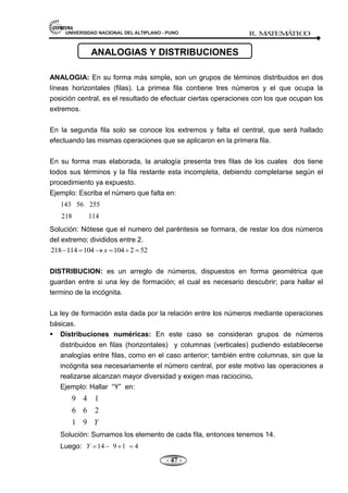UNIVERSIDAD NACIONAL DEL ALTIPLANO - PUNO R. M
A
TEM
Á
TIC
O
- 47 -
ANALOGIA: En su forma más simple, son un grupos de términos distribuidos en dos
líneas horizontales (filas). La primea fila contiene tres números y el que ocupa la
posición central, es el resultado de efectuar ciertas operaciones con los que ocupan los
extremos.
En la segunda fila solo se conoce los extremos y falta el central, que será hallado
efectuando las mismas operaciones que se aplicaron en la primera fila.
En su forma mas elaborada, la analogía presenta tres filas de los cuales dos tiene
todos sus términos y la fila restante esta incompleta, debiendo completarse según el
procedimiento ya expuesto.
Ejemplo: Escriba el número que falta en:
143 56 255
218 114
Solución: Nótese que el numero del paréntesis se formara, de restar los dos números
del extremo; divididos entre 2.
218 114 104 104 2 52
x
DISTRIBUCION: es un arreglo de números, dispuestos en forma geométrica que
guardan entre si una ley de formación; el cual es necesario descubrir; para hallar el
termino de la incógnita.
La ley de formación esta dada por la relación entre los números mediante operaciones
básicas.
 Distribuciones numéricas: En este caso se consideran grupos de números
distribuidos en filas (horizontales) y columnas (verticales) pudiendo establecerse
analogías entre filas, como en el caso anterior; también entre columnas, sin que la
incógnita sea necesariamente el número central, por este motivo las operaciones a
realizarse alcanzan mayor diversidad y exigen mas raciocinio.
Ejemplo: Hallar ―Y‖ en:
9 4 1
6 6 2
1 9 Y
Solución: Sumamos los elemento de cada fila, entonces tenemos 14.
Luego: 14 9 1 4
Y
ANALOGIAS Y DISTRIBUCIONES
 
