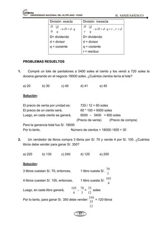 UNIVERSIDAD NACIONAL DEL ALTIPLANO - PUNO R. M
A
TEM
Á
TIC
O
- 57 -
División exacta División inexacta
0
D d
D d q
q
D= dividendo
d = divisor
q = cociente
,
D d
D d q r r d
r q
D= dividendo
d = divisor
q = cociente
r = resíduo
P
PR
RO
OB
BL
LE
EM
MA
AS
S R
RE
ES
SU
UE
EL
LT
TO
OS
S
1. Compré un lote de pantalones a 5400 soles el ciento y los vendí a 720 soles la
docena ganando en el negocio 18000 soles. ¿Cuántos cientos tenía el lote?
a) 20 b) 30 c) 40 d) 41 e) 45
Solución:
El precio de venta por unidad es: 720 / 12 = 60 soles
El precio de un ciento será, 60 * 100 = 6000 soles
Luego, en cada ciento se ganará, 6000 – 5400 = 600 soles
(Precio de venta) (Precio de compra)
Pero la ganancia total fue S/. 18000
Por lo tanto, Número de cientos = 18000 / 600 = 30
2. Un vendedor de libros compra 3 libros por S/. 70 y vende 4 por S/. 105. ¿Cuántos
libros debe vender para ganar S/. 350?
a) 220 b) 130 c) 240 d) 120 e) 200
Solución:
3 libros cuestan S/. 70, entonces, 1 libro cuesta S/.
3
70
4 libros cuestan S/. 105, entonces, 1 libro cuesta S/.
4
105
Luego, en cada libro ganará,
4
105
-
3
70
=
12
35
soles
Por lo tanto, para ganar S/. 350 debe vender:
12
35
350
= 120 libros
 
