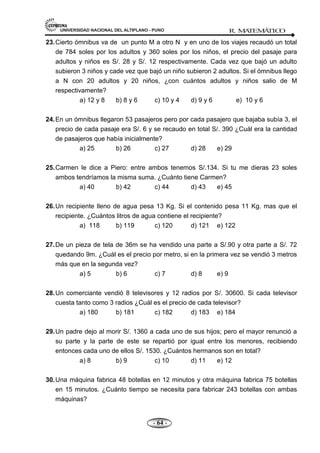 UNIVERSIDAD NACIONAL DEL ALTIPLANO - PUNO R. M
A
TEM
Á
TIC
O
- 64 -
23.Cierto ómnibus va de un punto M a otro N y en uno de los viajes recaudó un total
de 784 soles por los adultos y 360 soles por los niños, el precio del pasaje para
adultos y niños es S/. 28 y S/. 12 respectivamente. Cada vez que bajó un adulto
subieron 3 niños y cade vez que bajó un niño subieron 2 adultos. Si el ómnibus llego
a N con 20 adultos y 20 niños, ¿con cuántos adultos y niños salio de M
respectivamente?
a) 12 y 8 b) 8 y 6 c) 10 y 4 d) 9 y 6 e) 10 y 6
24.En un ómnibus llegaron 53 pasajeros pero por cada pasajero que bajaba subía 3, el
precio de cada pasaje era S/. 6 y se recaudo en total S/. 390 ¿Cuál era la cantidad
de pasajeros que había inicialmente?
a) 25 b) 26 c) 27 d) 28 e) 29
25.Carmen le dice a Piero: entre ambos tenemos S/.134. Si tu me dieras 23 soles
ambos tendríamos la misma suma. ¿Cuánto tiene Carmen?
a) 40 b) 42 c) 44 d) 43 e) 45
26.Un recipiente lleno de agua pesa 13 Kg. Si el contenido pesa 11 Kg. mas que el
recipiente. ¿Cuántos litros de agua contiene el recipiente?
a) 118 b) 119 c) 120 d) 121 e) 122
27.De un pieza de tela de 36m se ha vendido una parte a S/.90 y otra parte a S/. 72
quedando 9m. ¿Cuál es el precio por metro, si en la primera vez se vendió 3 metros
más que en la segunda vez?
a) 5 b) 6 c) 7 d) 8 e) 9
28.Un comerciante vendió 8 televisores y 12 radios por S/. 30600. Si cada televisor
cuesta tanto como 3 radios ¿Cuál es el precio de cada televisor?
a) 180 b) 181 c) 182 d) 183 e) 184
29.Un padre dejo al morir S/. 1360 a cada uno de sus hijos; pero el mayor renunció a
su parte y la parte de este se repartió por igual entre los menores, recibiendo
entonces cada uno de ellos S/. 1530. ¿Cuántos hermanos son en total?
a) 8 b) 9 c) 10 d) 11 e) 12
30.Una máquina fabrica 48 botellas en 12 minutos y otra máquina fabrica 75 botellas
en 15 minutos. ¿Cuánto tiempo se necesita para fabricar 243 botellas con ambas
máquinas?
 