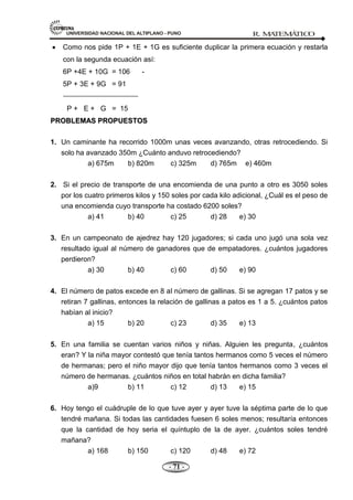 UNIVERSIDAD NACIONAL DEL ALTIPLANO - PUNO R. M
A
TEM
Á
TIC
O
- 71 -
Como nos pide 1P + 1E + 1G es suficiente duplicar la primera ecuación y restarla
con la segunda ecuación así:
6P +4E + 10G = 106 -
5P + 3E + 9G = 91
P + E + G = 15
P
PR
RO
OB
BL
LE
EM
MA
AS
S P
PR
RO
OP
PU
UE
ES
ST
TO
OS
S
1. Un caminante ha recorrido 1000m unas veces avanzando, otras retrocediendo. Si
solo ha avanzado 350m ¿Cuánto anduvo retrocediendo?
a) 675m b) 820m c) 325m d) 765m e) 460m
2. Si el precio de transporte de una encomienda de una punto a otro es 3050 soles
por los cuatro primeros kilos y 150 soles por cada kilo adicional, ¿Cuál es el peso de
una encomienda cuyo transporte ha costado 6200 soles?
a) 41 b) 40 c) 25 d) 28 e) 30
3. En un campeonato de ajedrez hay 120 jugadores; si cada uno jugó una sola vez
resultado igual al número de ganadores que de empatadores. ¿cuántos jugadores
perdieron?
a) 30 b) 40 c) 60 d) 50 e) 90
4. El número de patos excede en 8 al número de gallinas. Si se agregan 17 patos y se
retiran 7 gallinas, entonces la relación de gallinas a patos es 1 a 5. ¿cuántos patos
habían al inicio?
a) 15 b) 20 c) 23 d) 35 e) 13
5. En una familia se cuentan varios niños y niñas. Alguien les pregunta, ¿cuántos
eran? Y la niña mayor contestó que tenía tantos hermanos como 5 veces el número
de hermanas; pero el niño mayor dijo que tenía tantos hermanos como 3 veces el
número de hermanas. ¿cuántos niños en total habrán en dicha familia?
a)9 b) 11 c) 12 d) 13 e) 15
6. Hoy tengo el cuádruple de lo que tuve ayer y ayer tuve la séptima parte de lo que
tendré mañana. Si todas las cantidades fuesen 6 soles menos; resultaría entonces
que la cantidad de hoy seria el quíntuplo de la de ayer. ¿cuántos soles tendré
mañana?
a) 168 b) 150 c) 120 d) 48 e) 72
 