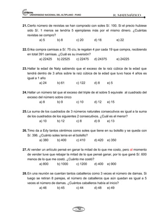UNIVERSIDAD NACIONAL DEL ALTIPLANO - PUNO R. M
A
TEM
Á
TIC
O
- 74 -
21.Cierto número de revistas se han comprado con soles S/. 100. Si el precio hubiese
sido S/. 1 menos se tendría 5 ejemplares más por el mismo dinero. ¿Cuántas
revistas se compro?
a) 5 b) 8 c) 20 d) 18 e) 22
22.Erika compra camisas a S/. 75 c/u, le regalan 4 por cada 19 que compra, recibiendo
en total 391 camisas. ¿Cuál es su inversión?
a) 22425 b) 22525 c) 22475 d) 24375 e) 24225
23.Hallar la edad de Naty sabiendo que el exceso de la raíz cúbica de la edad que
tendrá dentro de 3 años sobre la raíz cúbica de la edad que tuvo hace 4 años es
igual a 1 año
a) 24 b) 61 c) 122 d) 8 e) 5
24.Hallar un número tal que el exceso del triple de el sobre 5 equivale al cuadrado del
exceso del número sobre cinco
a) 8 b) 9 c) 10 d) 12 e) 15
25.La suma de los cuadrados de 3 números naturales consecutivos es igual a la suma
de los cuadrados de los siguientes 2 consecutivos. ¿Cuál es el menor?
a) 10 b) 12 c) 8 d) 9 e) 13
26.Timo da a Edy tantos céntimos como soles que tiene en su bolsillo y se queda con
S/. 396. ¿Cuánto soles tenia en el bolsillo?
a) 380 b) 400 c) 410 d) 420 e) 350
27.Al vender un artículo pensé en ganar la mitad de lo que me costo, pero al momento
de vender tuve que rebajar la mitad de lo que pensé ganar, por lo que gané S/. 600
menos de lo que me costó. ¿Cuánto me costó?
a) 800 b) 1000 c) 1200 d) 400 e) 900
28.En una reunión se cuentan tantos caballeros como 3 veces el número de damas. Si
luego se retiran 8 parejas, el número de caballeros que aún quedan es igual a 5
veces el número de damas. ¿Cuántos caballeros había al inicio?
a) 46 b) 45 c) 44 d) 48 e) 49
 