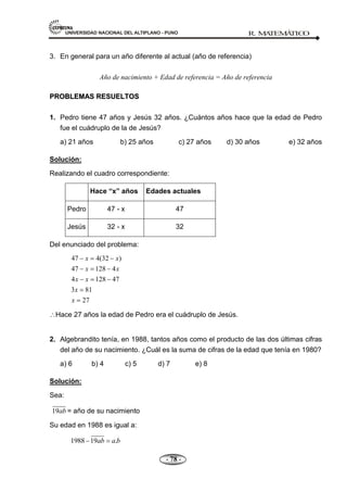 UNIVERSIDAD NACIONAL DEL ALTIPLANO - PUNO R. M
A
TEM
Á
TIC
O
- 78 -
3. En general para un año diferente al actual (año de referencia)
Año de nacimiento + Edad de referencia = Año de referencia
P
PR
RO
OB
BL
LE
EM
MA
AS
S R
RE
ES
SU
UE
EL
LT
TO
OS
S
1. Pedro tiene 47 años y Jesús 32 años. ¿Cuántos años hace que la edad de Pedro
fue el cuádruplo de la de Jesús?
a) 21 años b) 25 años c) 27 años d) 30 años e) 32 años
Solución:
Realizando el cuadro correspondiente:
Hace “x” años Edades actuales
Pedro 47 - x 47
Jesús 32 - x 32
Del enunciado del problema:
47 4(32 )
47 128 4
4 128 47
3 81
27
x x
x x
x x
x
x
Hace 27 años la edad de Pedro era el cuádruplo de Jesús.
2. Algebrandito tenía, en 1988, tantos años como el producto de las dos últimas cifras
del año de su nacimiento. ¿Cuál es la suma de cifras de la edad que tenía en 1980?
a) 6 b) 4 c) 5 d) 7 e) 8
Solución:
Sea:
19ab = año de su nacimiento
Su edad en 1988 es igual a:
1988 19 .
ab a b
 