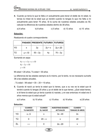 UNIVERSIDAD NACIONAL DEL ALTIPLANO - PUNO R. M
A
TEM
Á
TIC
O
- 80 -
4. Cuando yo tenía lo que te falta a ti actualmente para tener el doble de mi edad, tú
tenías la mitad de la edad que yo tendré cuando tú tengas lo que me falta a mi
actualmente para tener 70 años. Si la suma de nuestras edades actuales es 50,
calcular la diferencia de nuestras edades dentro de 38 años.
a) 6 años b) 8 años c) 5 años d) 12 años e) 10 años
Solución:
Realizando el cuadro correspondiente:
PASADO PRESENTE FUTURO1 FUTURO2
YO x 2y 2y + x 2y + 20
TÚ y + 10 50 – 2y 4y 70 – 2y
Sumando en aspa:
4 3 10
4 3 10
10
y x y x
y y
y
Mi edad = 20 años, Tú edad = 30 años
La diferencia de las edades siempre es lo mismo, por lo tanto, no es necesario sumarle
38 a las edades actuales.
Tú edad – Mi edad = 30 – 20 = 10 años.
5. Cuando él nació yo tenía la edad que tú tienes, que a su vez es la edad que él
tendrá cuando tú tengas 20 años y yo el doble de lo que tienes. ¿Qué edad tienes,
si él tiene la edad que yo tenía cuando tú naciste, y en ese entonces mi edad era 5
años menos que tú edad actual?
a) 5 años b) 10 años c) 15 años d) 18 años e) 20 años
Solución:
CUANDO
TU NACISTE
CUANDO
EL NACIÓ
NUESTRAS EDADES
ACTUALES
CUANDO
TENGAS 20 AÑOS
YO x - 5 x 3x - 20 2x
TÚ 0 20 – x x 20
ÉL ---- 0 2x - 20 x
 