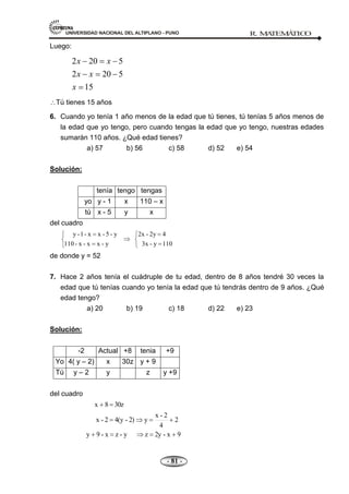 UNIVERSIDAD NACIONAL DEL ALTIPLANO - PUNO R. M
A
TEM
Á
TIC
O
- 81 -
Luego:
2 20 5
2 20 5
15
x x
x x
x
Tú tienes 15 años
6. Cuando yo tenía 1 año menos de la edad que tú tienes, tú tenías 5 años menos de
la edad que yo tengo, pero cuando tengas la edad que yo tengo, nuestras edades
sumarán 110 años. ¿Qué edad tienes?
a) 57 b) 56 c) 58 d) 52 e) 54
Solución:
tenía tengo tengas
yo y - 1 x 110 – x
tú x - 5 y x
del cuadro
110
y
-
3x
4
2y
-
2x
y
-
x
x
-
x
-
110
y
-
5
-
x
x
-
1
-
y
de donde y = 52
7. Hace 2 años tenía el cuádruple de tu edad, dentro de 8 años tendré 30 veces la
edad que tú tenías cuando yo tenía la edad que tú tendrás dentro de 9 años. ¿Qué
edad tengo?
a) 20 b) 19 c) 18 d) 22 e) 23
Solución:
-2 Actual +8 tenia +9
Yo 4( y – 2) x 30z y + 9
Tú y – 2 y z y +9
del cuadro
9
x
-
2y
z
y
-
z
x
-
9
y
2
4
2
-
x
y
2)
-
4(y
2
-
x
30z
8
x
 