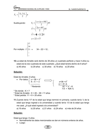 UNIVERSIDAD NACIONAL DEL ALTIPLANO - PUNO R. M
A
TEM
Á
TIC
O
- 83 -
n
a
a
S n
n .
2
1
Sustituyendo: 45
.
2
)
44
(a
a
Sn
45
.
2
44
2
17
a

45
.
22
17 a


17
22
a
Por múltiplo:
...
...
51
34
17
17

34 – 22 = 12..
10.La edad de Arnaldo será dentro de 38 años un cuadrado perfecto y hace 4 años su
edad era la raíz cuadrada de este cuadrado. ¿Qué edad tendra dentro de 9 años?
a) 40 años b) 29 años c) 30 años d) 19 años e) 20 años
Solución:
Edad de Arnaldo: X años
Por datos: x + 38 = 2
K
X – 4 = K x+38 = k2
-x + 4= -k
* Restando 42 = 2
K - K
7.6 = K(K-1)
* De donde : K = 7
* Edad de Arnaldo : X = 49 – 38 = 11 años
* Edad pedida: 11 + 9 = 20 años
11.Cuando tenía 1/7 de la edad que tengo terminé mi primaria; cuando tenía ¼ de la
edad que tengo ingresé a la universidad y cuando tenía 1/3 de la edad que tengo
me casé. ¿A qué edad ingresé a la universidad?
a) 19 años b) 20 años c) 21 años d) 24 años e) más de 24 años
Solución:
Edad que tengo: X años
Normalmente los datos mencionados se dan en números enteros de años.
Luego:
 
