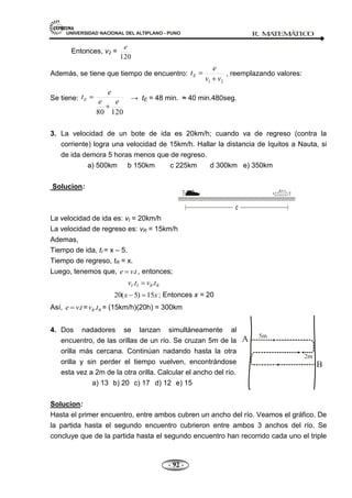 UNIVERSIDAD NACIONAL DEL ALTIPLANO - PUNO R. M
A
TEM
Á
TIC
O
- 92 -
Entonces, v2 =
120
e
Además, se tiene que tiempo de encuentro:
2
1 v
v
e
tE , reemplazando valores:
Se tiene:
120
80
e
e
e
tE → tE = 48 min. ≈ 40 min.480seg.
3. La velocidad de un bote de ida es 20km/h; cuando va de regreso (contra la
corriente) logra una velocidad de 15km/h. Hallar la distancia de Iquitos a Nauta, si
de ida demora 5 horas menos que de regreso.
a) 500km b 150km c 225km d 300km e) 350km
Solucion:
La velocidad de ida es: vI = 20km/h
La velocidad de regreso es: vR = 15km/h
Ademas,
Tiempo de ida, tI = x – 5.
Tiempo de regreso, tR = x.
Luego, tenemos que, t
v
e . , entonces;
R
R
I
I t
v
t
v .
.
x
x 15
)
5
(
20 ; Entonces x = 20
Así, t
v
e . = R
R t
v . = (15km/h)(20h) = 300km
4. Dos nadadores se lanzan simultáneamente al
encuentro, de las orillas de un río. Se cruzan 5m de la
orilla más cercana. Continúan nadando hasta la otra
orilla y sin perder el tiempo vuelven, encontrándose
esta vez a 2m de la otra orilla. Calcular el ancho del río.
a) 13 b) 20 c) 17 d) 12 e) 15
Solucion:
Hasta el primer encuentro, entre ambos cubren un ancho del río. Veamos el gráfico. De
la partida hasta el segundo encuentro cubrieron entre ambos 3 anchos del río. Se
concluye que de la partida hasta el segundo encuentro han recorrido cada uno el triple
 