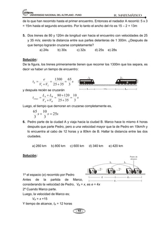 UNIVERSIDAD NACIONAL DEL ALTIPLANO - PUNO R. M
A
TEM
Á
TIC
O
- 93 -
de lo que han recorrido hasta el primer encuentro. Entonces el nadador A recorrió: 5 x 3
= 15m hasta el segundo encuentro. Por lo tanto el ancho del río es 15 – 2 = 13m
5. Dos trenes de 80 y 120m de longitud van hacia el encuentro con velocidades de 25
y 35 m/s; siendo la distancia entre sus partes delanteras de 1 300m. ¿Después de
que tiempo lograrán cruzarse completamente?
a) 24s b) 30s c) 32s d) 25s e) 28s
Solución:
De la figura, los trenes primeramente tienen que recorrer los 1300m que los separa, es
decir va haber un tiempo de encuentro:
s
V
V
e
tE
3
65
35
25
1300
2
1
y después recién se cruzarán
s
V
V
L
L
t
B
A
B
A
cruce
3
10
35
25
120
80
Luego, el tiempo que demoran en cruzarse completamente es,
s
s
s 25
3
10
3
65
6. Pedro parte de la ciudad A y viaja hacia la ciudad B. Marco hace lo mismo 4 horas
después que parte Pedro, pero a una velocidad mayor que la de Pedro en 15km/h y
lo encuentra al cabo de 12 horas y a 80km de B. Hallar la distancia entre las dos
ciudades.
a) 260 km b) 800 km c) 600 km d) 340 km e) 420 km
Solución:
1º el espacio (e) recorrido por Pedro
Antes de la partida de Marco,
considerando la velocidad de Pedro, VB = x, es e = 4x
2º Cuando Marco parte.
Luego, la velocidad de Marco es;
VA = x +15
Y tiempo de alcance, tA = 12 horas
 