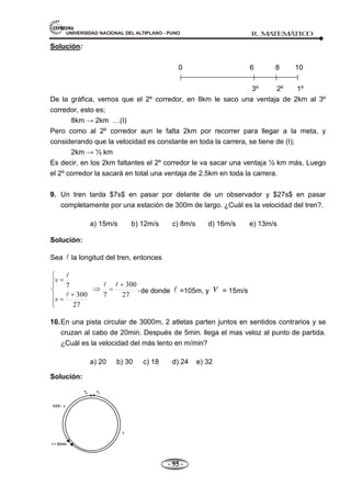 UNIVERSIDAD NACIONAL DEL ALTIPLANO - PUNO R. M
A
TEM
Á
TIC
O
- 95 -
Solución:
0 6 8 10
3º 2º 1º
De la gráfica, vemos que el 2º corredor, en 8km le saco una ventaja de 2km al 3º
corredor, esto es;
8km → 2km …(I)
Pero como al 2º corredor aun le falta 2km por recorrer para llegar a la meta, y
considerando que la velocidad es constante en toda la carrera, se tiene de (I);
2km → ½ km
Es decir, en los 2km faltantes el 2º corredor le va sacar una ventaja ½ km más, Luego
el 2º corredor la sacará en total una ventaja de 2.5km en toda la carrera.
9. Un tren tarda $7s$ en pasar por delante de un observador y $27s$ en pasar
completamente por una estación de 300m de largo. ¿Cuál es la velocidad del tren?.
a) 15m/s b) 12m/s c) 8m/s d) 16m/s e) 13m/s
Solución:
Sea  la longitud del tren, entonces
,
27
300
7
27
300
7 



v
v
de donde  =105m, y v = 15m/s
10.En una pista circular de 3000m, 2 atletas parten juntos en sentidos contrarios y se
cruzan al cabo de 20min. Después de 5min. llega el mas veloz al punto de partida.
¿Cuál es la velocidad del más lento en m/min?
a) 20 b) 30 c) 18 d) 24 e) 32
Solución:
 