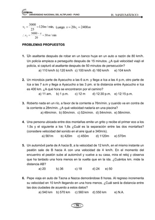 UNIVERSIDAD NACIONAL DEL ALTIPLANO - PUNO R. M
A
TEM
Á
TIC
O
- 96 -
min,
/
120
25
3000
1 m
v Luego m
v
x 2400
20 1
min
/
30
20
3000
2 m
x
v
P
PR
RO
OB
BL
LE
EM
MA
AS
S P
PR
RO
OP
PU
UE
ES
ST
TO
OS
S
1. Un asaltante después de robar en un banco huye en un auto a razón de 80 km/h.
Un policía empieza a perseguirlo después de 15 minutos. ¿A qué velocidad viajó el
policía, si capturó al asaltante después de 50 minutos de persecución?
a) 110 km/h b) 120 km/h c) 100 km/h d) 160 km/h e) 104 km/h
2. Un microbús parte de Ayacucho a las 6 a.m. y llega a Ica a las 4 p.m, otro parte de
Ica a las 7 a.m y llega a Ayacucho a las 3 pm. si la distancia entre Ayacucho e Ica
es 400 km. ¿A qué hora se encontraron por el camino?
a) 11 am. b) 1 p.m. c) 12 m d) 12:30 p.m. e) 12:15 p.m.
3. Roberto nada en un río, a favor de la corriente a 76m/min. y cuando va en contra de
la corriente a 28m/min. ¿A qué velocidad nadaría en una piscina?
a) 48m/min. b) 50m/min. c) 52m/min. d) 54m/min. e) 56m/min.
4. Una persona ubicada entre dos montañas emite un grito y recibe el primer eco a los
1.5s y el siguiente a los 1,8s ¿Cuál es la separación entre las dos montañas?
(considere velocidad del sonido en el aire igual a 340m/s).
a) 561m b) 420m c) 450m d) 1120m e) 570m
5. Un automóvil parte de A hacia B, a la velocidad de 12 km/h, en el mismo instante un
peatón sale de B hacia A con una velocidad de 4 km/h. En el momento del
encuentro el peatón sube al automóvil y vuelve a su casa, mira el reloj y observa
que ha tardado una hora menos en la vuelta que en la ida. ¿Cuántos km. mide la
distancia AB?
a) 20 b) 36 c) 18 d) 24 e) 50
6. Pepe viaja en auto de Tacna a Nazca demorándose 8 horas. Al regreso incrementa
su velocidad en 10 km/h llegando en una hora menos. ¿Cuál será la distancia entre
las dos ciudades de acuerdo a estos datos?
a) 540 km b) 570 km c) 560 km d) 550 km e) N.A.
 