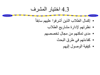 4.3‫المشرف‬ ‫اختيار‬
•ً‫ا‬‫سابق‬ ‫عليهم‬ ‫أشرفوا‬ ‫الذين‬ ‫الطالب‬ ‫إكمال‬
•‫الطالب‬ ‫مشاريع‬ ‫إلدارة‬ ‫نظرتهم‬
•‫تخصصهم‬ ‫مجال‬ ‫من‬ ‫تمكنهم‬ ‫مدى‬
•‫البحث‬ ‫طرق‬ ‫في‬ ‫كفاءتهم‬
•‫إليهم‬ ‫الوصول‬ ‫كيفية‬
 