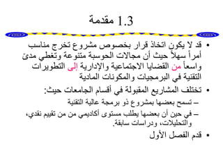1.3‫مقدمة‬
•‫مناسب‬ ‫تخرج‬ ‫مشروع‬ ‫بخصوص‬ ‫قرار‬ ‫اتخاذ‬ ‫يكون‬ ‫ال‬ ‫قد‬
‫مد‬ ‫وتغطي‬ ‫متنوعة‬ ‫الحوسبة‬ ‫مجاالت‬ ‫أن‬ ‫حيث‬ ً‫ال‬‫سه‬ ً‫ا‬‫أمر‬ً‫ى‬
ً‫ا‬‫واسع‬‫من‬‫واإلدارية‬ ‫االجتماعية‬ ‫القضايا‬‫إلى‬‫التطويرات‬
‫المادية‬ ‫والمكونات‬ ‫البرمجيات‬ ‫في‬ ‫التقنية‬
•‫حيث‬ ‫الجامعات‬ ‫أقسام‬ ‫في‬ ‫المقبولة‬ ‫المشاريع‬ ‫تختلف‬:
–‫التقنية‬ ‫عالية‬ ‫برمجة‬ ‫ذو‬ ‫بمشروع‬ ‫بعضها‬ ‫تسمح‬
–‫نق‬ ‫تقييم‬ ‫من‬ ‫من‬ ‫أكاديمي‬ ‫مستوى‬ ‫يطلب‬ ‫بعضها‬ ‫أن‬ ‫حين‬ ‫في‬،‫دي‬
‫سابقة‬ ‫ودراسات‬ ،‫والتحليالت‬.
•‫األول‬ ‫الفصل‬ ‫قدم‬
 