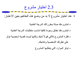 2.3‫مشروع‬ ‫اختيار‬
•‫االعت‬ ‫بعين‬ ‫المفاهيم‬ ‫هذه‬ ‫وضع‬ ‫من‬ ‫بد‬ ‫ال‬ ‫مشروع‬ ‫اختيار‬ ‫عند‬‫بار‬:
–‫العلمية‬ ‫الدرجة‬ ‫بمقرراتك‬ ‫صلة‬ ‫لمشروعك‬
–‫العلمية‬ ‫الدرجة‬ ‫متطلبات‬ ‫تناسب‬ ‫كافية‬ ‫وجودة‬ ‫نطاق‬ ‫لمشروعك‬
–‫شخ‬ ‫قضية‬ ‫ليست‬ ‫ولكنها‬ ‫لديك‬ ً‫ال‬‫قبو‬ ‫تالقي‬ ‫المشروع‬ ‫فكرة‬‫تؤثر‬ ‫صية‬
‫ونتائجك‬ ‫الشخصية‬ ‫نظرتك‬ ‫على‬.
–‫المشروع‬ ‫يتطلبها‬ ‫التي‬ ‫الموارد‬ ‫توفر‬
 