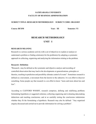 1
SATHYABAMA UNIVERSITY
FACULTY OF BUSINESS ADMINISTRATION
SUBJECT TITLE: RESEARCH METHODOLOGY SUBJECT CODE: SBAX1023
Course: BCOM Year: III Semester: VI
RESEARCH METHODOLOGY
UNIT I
RESEARCH MEANING
Research is a serious academic activity with a set of objectives to explain or analyse or
understand a problem or finding solution(s) for the problem(s) by adopting a systematic
approach in collecting, organizing and analyzing the information relating to the problem.
Research –Definition
“Research ; may be defined as the systematic and objective analyze and recording of
controlled observation that may lead to the developments or generalizations, principles or
theories, resulting in prediction and possibility ultimate control of events”. Sometimes research is
defined as a movement, a movement from the known to the unknown. It is an effort to discover
something. Some people say that research is a on effort to know “more and more about less and
less”.
According to CLIFFORD WOODY, research comprises, defining and redefining problems
formulating hypothesis or suggested solutions; collecting organizing and evaluating data;making
deductions and reaching conclusions; and at as carefully testing the conclusions todetermine
whether they fit the formulating a hypothesis. Research may also be defined ”Any organized
enquiry discussed and carried out to provide information for solving a problem”.
 