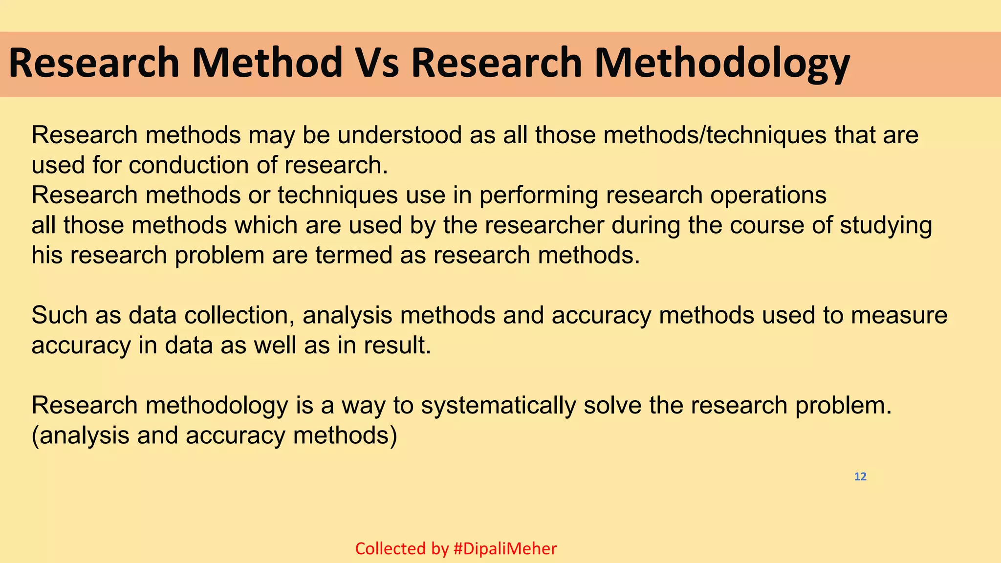 Research Method Vs Research Methodology
Research methods may be understood as all those methods/techniques that are
used for conduction of research.
Research methods or techniques use in performing research operations
all those methods which are used by the researcher during the course of studying
his research problem are termed as research methods.
Such as data collection, analysis methods and accuracy methods used to measure
accuracy in data as well as in result.
Research methodology is a way to systematically solve the research problem.
(analysis and accuracy methods)
12
Collected by #DipaliMeher
 