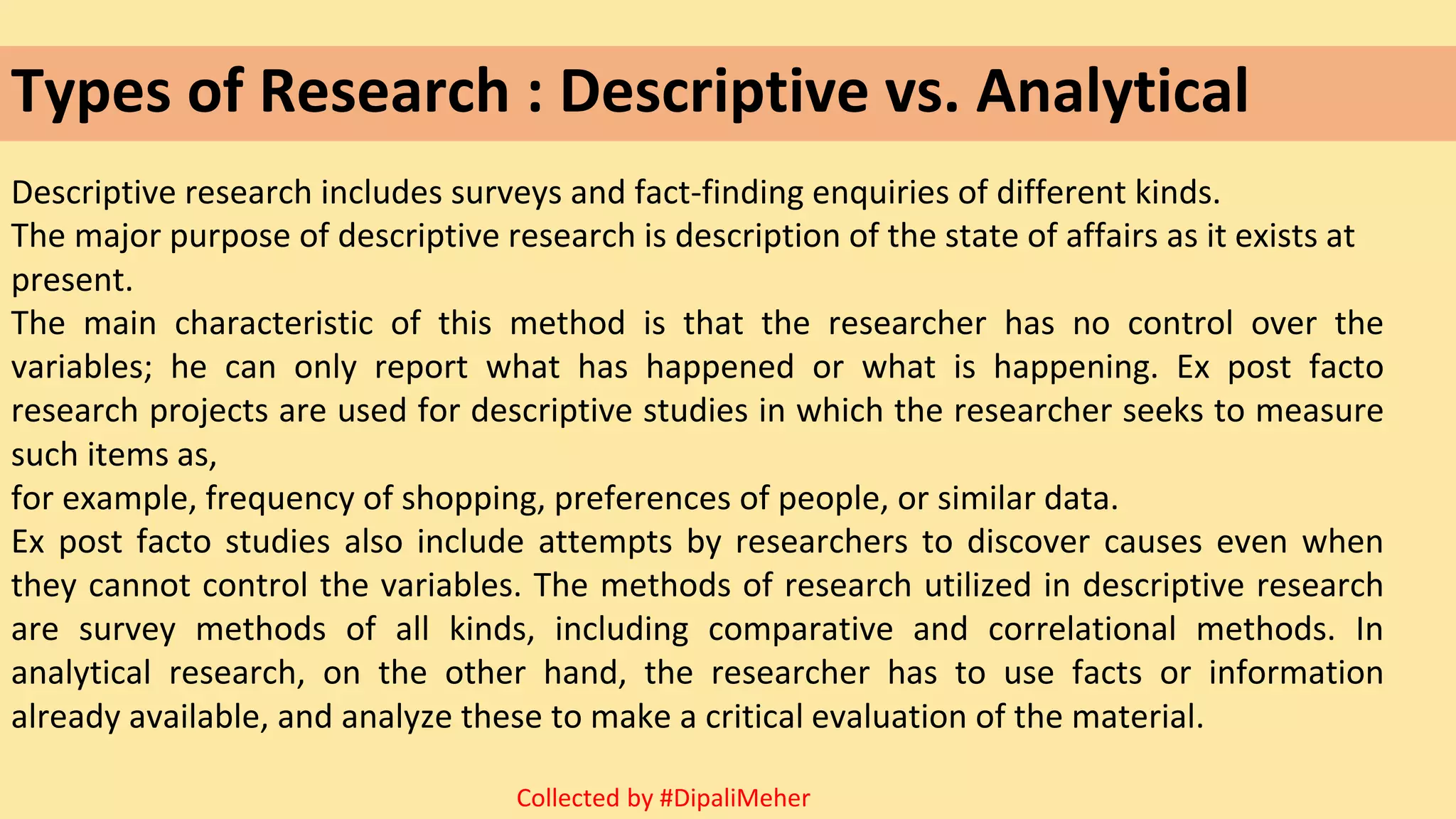 Types of Research : Descriptive vs. Analytical
Descriptive research includes surveys and fact-finding enquiries of different kinds.
The major purpose of descriptive research is description of the state of affairs as it exists at
present.
The main characteristic of this method is that the researcher has no control over the
variables; he can only report what has happened or what is happening. Ex post facto
research projects are used for descriptive studies in which the researcher seeks to measure
such items as,
for example, frequency of shopping, preferences of people, or similar data.
Ex post facto studies also include attempts by researchers to discover causes even when
they cannot control the variables. The methods of research utilized in descriptive research
are survey methods of all kinds, including comparative and correlational methods. In
analytical research, on the other hand, the researcher has to use facts or information
already available, and analyze these to make a critical evaluation of the material.
Collected by #DipaliMeher
 