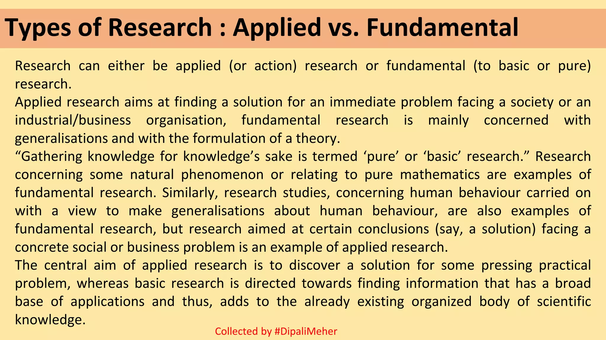 Types of Research : Applied vs. Fundamental
Research can either be applied (or action) research or fundamental (to basic or pure)
research.
Applied research aims at finding a solution for an immediate problem facing a society or an
industrial/business organisation, fundamental research is mainly concerned with
generalisations and with the formulation of a theory.
“Gathering knowledge for knowledge’s sake is termed ‘pure’ or ‘basic’ research.” Research
concerning some natural phenomenon or relating to pure mathematics are examples of
fundamental research. Similarly, research studies, concerning human behaviour carried on
with a view to make generalisations about human behaviour, are also examples of
fundamental research, but research aimed at certain conclusions (say, a solution) facing a
concrete social or business problem is an example of applied research.
The central aim of applied research is to discover a solution for some pressing practical
problem, whereas basic research is directed towards finding information that has a broad
base of applications and thus, adds to the already existing organized body of scientific
knowledge.
Collected by #DipaliMeher
 