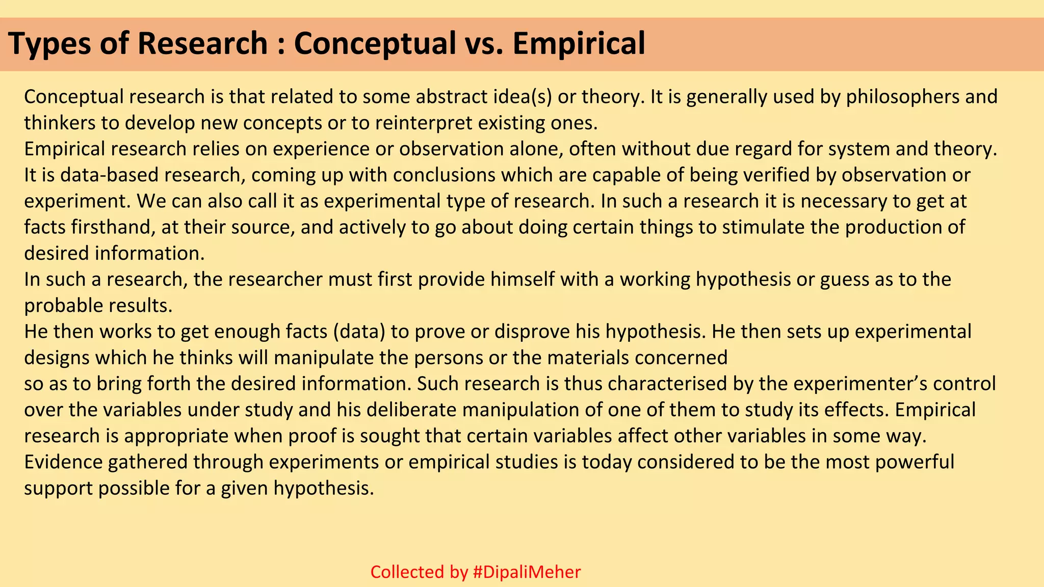 Types of Research : Conceptual vs. Empirical
Conceptual research is that related to some abstract idea(s) or theory. It is generally used by philosophers and
thinkers to develop new concepts or to reinterpret existing ones.
Empirical research relies on experience or observation alone, often without due regard for system and theory.
It is data-based research, coming up with conclusions which are capable of being verified by observation or
experiment. We can also call it as experimental type of research. In such a research it is necessary to get at
facts firsthand, at their source, and actively to go about doing certain things to stimulate the production of
desired information.
In such a research, the researcher must first provide himself with a working hypothesis or guess as to the
probable results.
He then works to get enough facts (data) to prove or disprove his hypothesis. He then sets up experimental
designs which he thinks will manipulate the persons or the materials concerned
so as to bring forth the desired information. Such research is thus characterised by the experimenter’s control
over the variables under study and his deliberate manipulation of one of them to study its effects. Empirical
research is appropriate when proof is sought that certain variables affect other variables in some way.
Evidence gathered through experiments or empirical studies is today considered to be the most powerful
support possible for a given hypothesis.
Collected by #DipaliMeher
 