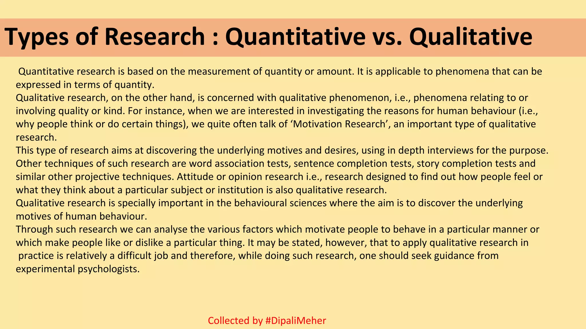 Types of Research : Quantitative vs. Qualitative
Quantitative research is based on the measurement of quantity or amount. It is applicable to phenomena that can be
expressed in terms of quantity.
Qualitative research, on the other hand, is concerned with qualitative phenomenon, i.e., phenomena relating to or
involving quality or kind. For instance, when we are interested in investigating the reasons for human behaviour (i.e.,
why people think or do certain things), we quite often talk of ‘Motivation Research’, an important type of qualitative
research.
This type of research aims at discovering the underlying motives and desires, using in depth interviews for the purpose.
Other techniques of such research are word association tests, sentence completion tests, story completion tests and
similar other projective techniques. Attitude or opinion research i.e., research designed to find out how people feel or
what they think about a particular subject or institution is also qualitative research.
Qualitative research is specially important in the behavioural sciences where the aim is to discover the underlying
motives of human behaviour.
Through such research we can analyse the various factors which motivate people to behave in a particular manner or
which make people like or dislike a particular thing. It may be stated, however, that to apply qualitative research in
practice is relatively a difficult job and therefore, while doing such research, one should seek guidance from
experimental psychologists.
Collected by #DipaliMeher
 