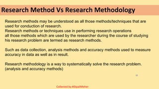 Research Method Vs Research Methodology
Research methods may be understood as all those methods/techniques that are
used for conduction of research.
Research methods or techniques use in performing research operations
all those methods which are used by the researcher during the course of studying
his research problem are termed as research methods.
Such as data collection, analysis methods and accuracy methods used to measure
accuracy in data as well as in result.
Research methodology is a way to systematically solve the research problem.
(analysis and accuracy methods)
12
Collected by #DipaliMeher
 