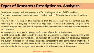 Types of Research : Descriptive vs. Analytical
Descriptive research includes surveys and fact-finding enquiries of different kinds.
The major purpose of descriptive research is description of the state of affairs as it exists at
present.
The main characteristic of this method is that the researcher has no control over the
variables; he can only report what has happened or what is happening. Ex post facto
research projects are used for descriptive studies in which the researcher seeks to measure
such items as,
for example, frequency of shopping, preferences of people, or similar data.
Ex post facto studies also include attempts by researchers to discover causes even when
they cannot control the variables. The methods of research utilized in descriptive research
are survey methods of all kinds, including comparative and correlational methods. In
analytical research, on the other hand, the researcher has to use facts or information
already available, and analyze these to make a critical evaluation of the material.
Collected by #DipaliMeher
 