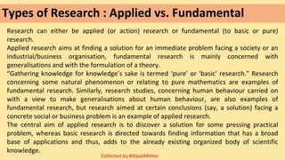 Types of Research : Applied vs. Fundamental
Research can either be applied (or action) research or fundamental (to basic or pure)
research.
Applied research aims at finding a solution for an immediate problem facing a society or an
industrial/business organisation, fundamental research is mainly concerned with
generalisations and with the formulation of a theory.
“Gathering knowledge for knowledge’s sake is termed ‘pure’ or ‘basic’ research.” Research
concerning some natural phenomenon or relating to pure mathematics are examples of
fundamental research. Similarly, research studies, concerning human behaviour carried on
with a view to make generalisations about human behaviour, are also examples of
fundamental research, but research aimed at certain conclusions (say, a solution) facing a
concrete social or business problem is an example of applied research.
The central aim of applied research is to discover a solution for some pressing practical
problem, whereas basic research is directed towards finding information that has a broad
base of applications and thus, adds to the already existing organized body of scientific
knowledge.
Collected by #DipaliMeher
 
