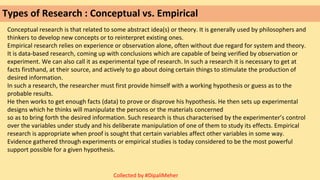 Types of Research : Conceptual vs. Empirical
Conceptual research is that related to some abstract idea(s) or theory. It is generally used by philosophers and
thinkers to develop new concepts or to reinterpret existing ones.
Empirical research relies on experience or observation alone, often without due regard for system and theory.
It is data-based research, coming up with conclusions which are capable of being verified by observation or
experiment. We can also call it as experimental type of research. In such a research it is necessary to get at
facts firsthand, at their source, and actively to go about doing certain things to stimulate the production of
desired information.
In such a research, the researcher must first provide himself with a working hypothesis or guess as to the
probable results.
He then works to get enough facts (data) to prove or disprove his hypothesis. He then sets up experimental
designs which he thinks will manipulate the persons or the materials concerned
so as to bring forth the desired information. Such research is thus characterised by the experimenter’s control
over the variables under study and his deliberate manipulation of one of them to study its effects. Empirical
research is appropriate when proof is sought that certain variables affect other variables in some way.
Evidence gathered through experiments or empirical studies is today considered to be the most powerful
support possible for a given hypothesis.
Collected by #DipaliMeher
 