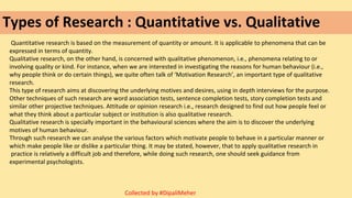 Types of Research : Quantitative vs. Qualitative
Quantitative research is based on the measurement of quantity or amount. It is applicable to phenomena that can be
expressed in terms of quantity.
Qualitative research, on the other hand, is concerned with qualitative phenomenon, i.e., phenomena relating to or
involving quality or kind. For instance, when we are interested in investigating the reasons for human behaviour (i.e.,
why people think or do certain things), we quite often talk of ‘Motivation Research’, an important type of qualitative
research.
This type of research aims at discovering the underlying motives and desires, using in depth interviews for the purpose.
Other techniques of such research are word association tests, sentence completion tests, story completion tests and
similar other projective techniques. Attitude or opinion research i.e., research designed to find out how people feel or
what they think about a particular subject or institution is also qualitative research.
Qualitative research is specially important in the behavioural sciences where the aim is to discover the underlying
motives of human behaviour.
Through such research we can analyse the various factors which motivate people to behave in a particular manner or
which make people like or dislike a particular thing. It may be stated, however, that to apply qualitative research in
practice is relatively a difficult job and therefore, while doing such research, one should seek guidance from
experimental psychologists.
Collected by #DipaliMeher
 