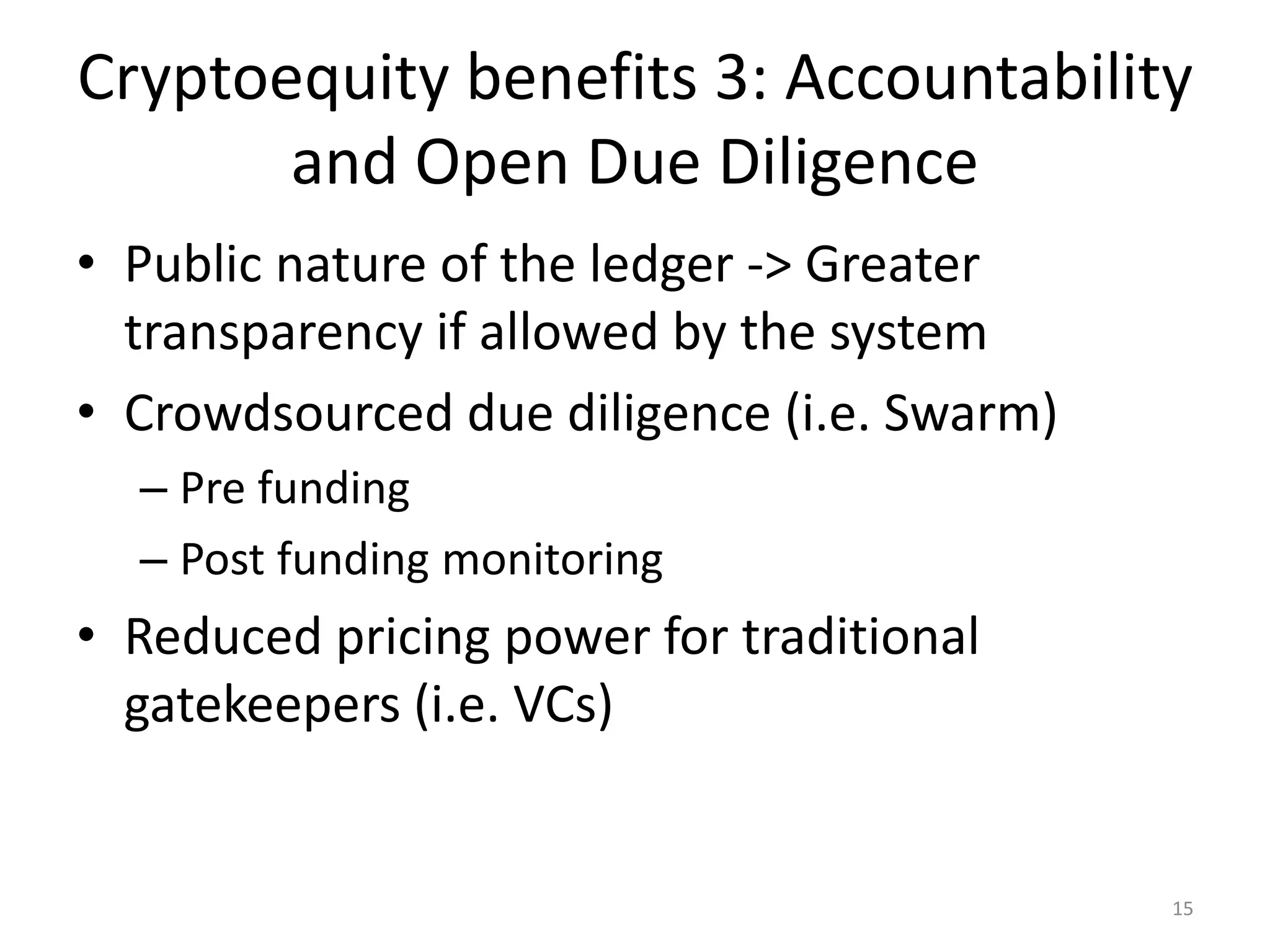 Cryptoequity benefits 3: Accountability
and Open Due Diligence
• Public nature of the ledger -> Greater
transparency if allowed by the system
• Crowdsourced due diligence (i.e. Swarm)
– Pre funding
– Post funding monitoring
• Reduced pricing power for traditional
gatekeepers (i.e. VCs)
15