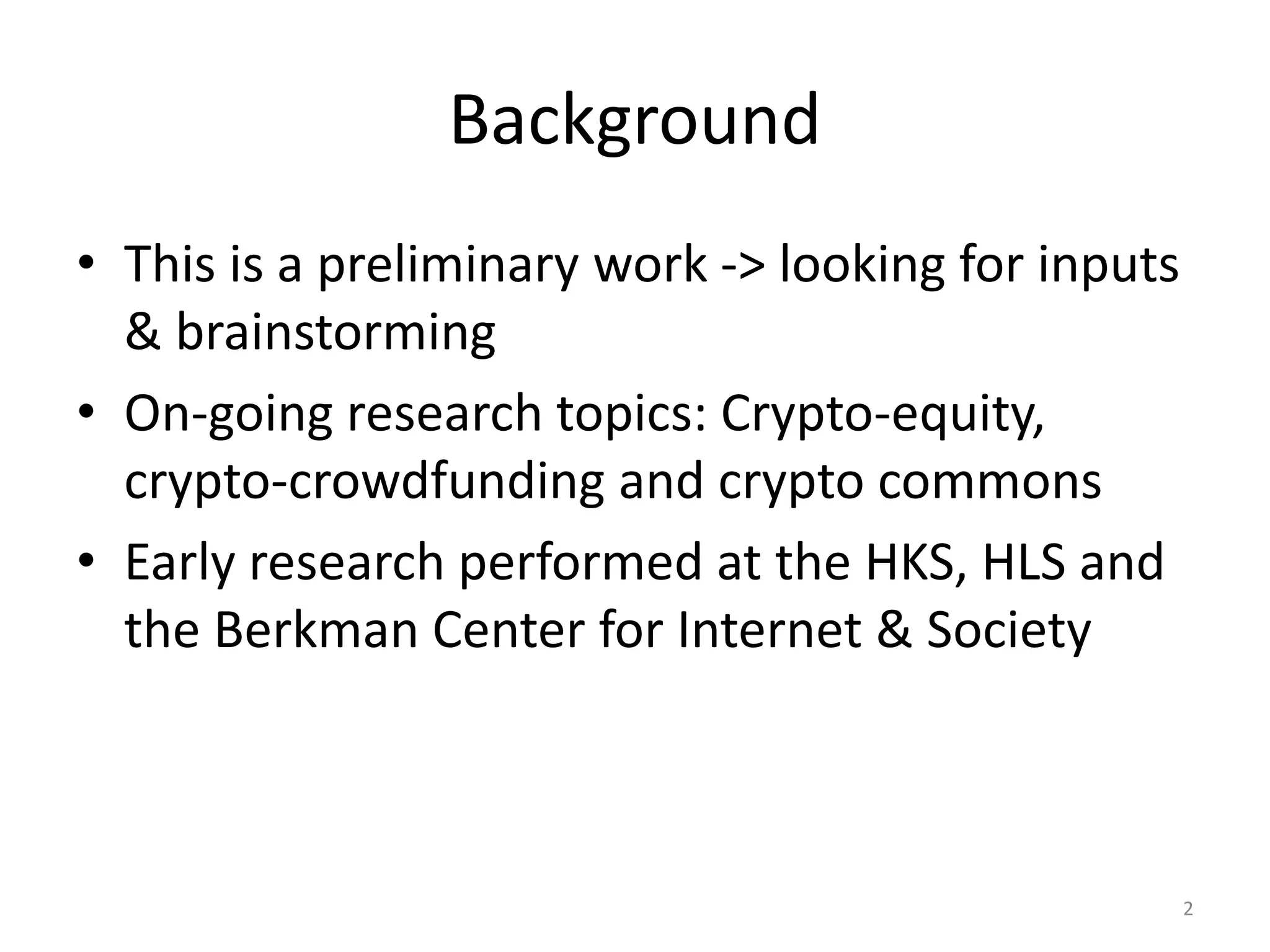Background
• This is a preliminary work -> looking for inputs
& brainstorming
• On-going research topics: Crypto-equity,
crypto-crowdfunding and crypto commons
• Early research performed at the HKS, HLS and
the Berkman Center for Internet & Society
2
