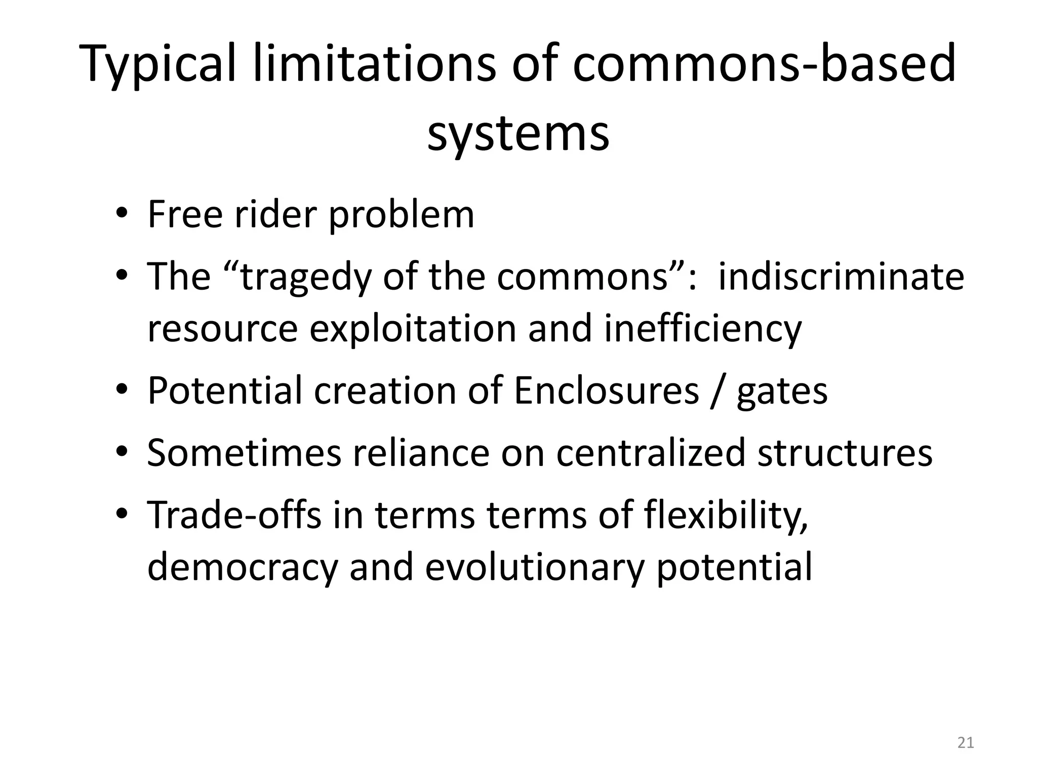 Typical limitations of commons-based
systems
• Free rider problem
• The “tragedy of the commons”: indiscriminate
resource exploitation and inefficiency
• Potential creation of Enclosures / gates
• Sometimes reliance on centralized structures
• Trade-offs in terms terms of flexibility,
democracy and evolutionary potential
21