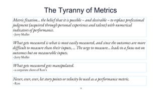 The Tyranny of Metrics
Metric fixation… the belief that it is possible – and desirable – to replace professional
judgment (acquired through personal experience and talent) with numerical
indicators of performance.
--Jerry Muller
What gets measured is what is most easily measured, and since the outcomes are more
difficult to measure than their inputs, ... The urge to measure… leads to a focus not on
outcomes but on measurable inputs.
--Jerry Muller
What gets measured gets manipulated.
--a corporate client of Ron’s
Never, ever, ever, let story points or velocity be used as a performance metric.
--Ron
15
 