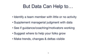 But Data Can Help to…
• Identify a team member with little or no activity
• Supplement managerial judgment with data
• See if guidance/coaching/motivators working
• Suggest where to help your folks grow
• Make trends, changes & deltas visible
16
 