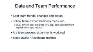 Data and Team Performance
• Spot team trends, changes and deltas!
• Follow team-owned business measures
o (e.g., time in app, progress thru app, app abandonment,
repeat visits, app results)
• Are team process experiments working?
• Track DORA / Accelerate metrics
18
 