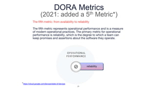 DORA Metrics
(2021: added a 5th Metric*)
The fifth metric: from availability to reliability
The fifth metric represents operational performance and is a measure
of modern operational practices. The primary metric for operational
performance is reliability, which is the degree to which a team can
keep promises and assertions about the software they operate.
*https://cloud.google.com/devops/state-of-devops
21
 