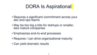 DORA Is Aspirational
• Requires a significant commitment across your
dev and ops teams
• May be too big a bite for startups or smaller,
less mature companies
• Emphasizes end-to-end processes
• Requires / can drive organizational maturity
• Can yield dramatic results
22
 