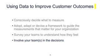 Using Data to Improve Customer Outcomes
• Consciously decide what to measure
• Adopt, adapt or devise a framework to guide the
measurements that matter for your organization
• Survey your teams to understand how they feel
• Involve your team(s) in the decisions
28
 