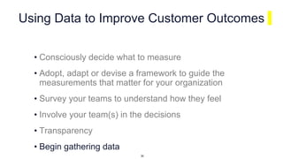 Using Data to Improve Customer Outcomes
• Consciously decide what to measure
• Adopt, adapt or devise a framework to guide the
measurements that matter for your organization
• Survey your teams to understand how they feel
• Involve your team(s) in the decisions
• Transparency
• Begin gathering data
30
 