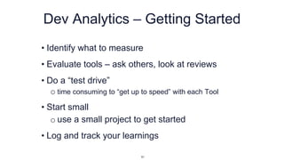 Dev Analytics – Getting Started
• Identify what to measure
• Evaluate tools – ask others, look at reviews
• Do a “test drive”
o time consuming to “get up to speed” with each Tool
• Start small
o use a small project to get started
• Log and track your learnings
51
 