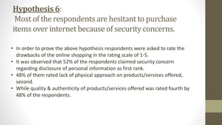 Hypothesis 6:
Most of the respondents are hesitant to purchase
items over internet because of security concerns.
• In order to prove the above hypothesis respondents were asked to rate the
drawbacks of the online shopping in the rating scale of 1-5.
• It was observed that 52% of the respondents claimed security concern
regarding disclosure of personal information as first rank.
• 48% of them rated lack of physical approach on products/services offered,
second.
• While quality & authenticity of products/services offered was rated fourth by
48% of the respondents.
 