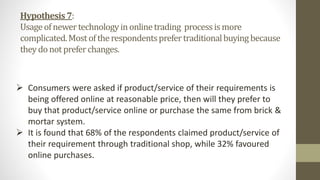 Hypothesis7:
Usageofnewertechnologyinonlinetrading processismore
complicated.Mostoftherespondentsprefertraditionalbuyingbecause
theydonotpreferchanges.
 Consumers were asked if product/service of their requirements is
being offered online at reasonable price, then will they prefer to
buy that product/service online or purchase the same from brick &
mortar system.
 It is found that 68% of the respondents claimed product/service of
their requirement through traditional shop, while 32% favoured
online purchases.
 