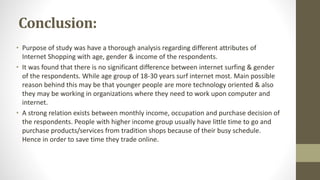 Conclusion:
• Purpose of study was have a thorough analysis regarding different attributes of
Internet Shopping with age, gender & income of the respondents.
• It was found that there is no significant difference between internet surfing & gender
of the respondents. While age group of 18-30 years surf internet most. Main possible
reason behind this may be that younger people are more technology oriented & also
they may be working in organizations where they need to work upon computer and
internet.
• A strong relation exists between monthly income, occupation and purchase decision of
the respondents. People with higher income group usually have little time to go and
purchase products/services from tradition shops because of their busy schedule.
Hence in order to save time they trade online.
 