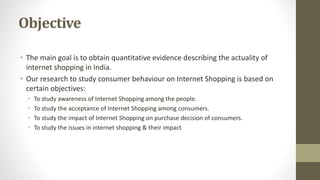 Objective
• The main goal is to obtain quantitative evidence describing the actuality of
internet shopping in India.
• Our research to study consumer behaviour on Internet Shopping is based on
certain objectives:
• To study awareness of Internet Shopping among the people.
• To study the acceptance of Internet Shopping among consumers.
• To study the impact of Internet Shopping on purchase decision of consumers.
• To study the issues in internet shopping & their impact
 