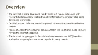 Overview
• The internet is being developed rapidly since last two decades, and with
relevant digital economy that is driven by information technology also being
developed worldwide.
• Detailed product information and improved service attracts more and more
people.
• People changed their consumer behaviour from the traditional mode to more
rely on the internet shopping.
• The internet shopping particularly in business to consumer (B2C) has risen
and online shopping become more popular to many people.
 