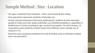 Sample Method : Size : Location
• The data is collected from Facebook – other social media & tele-calling .
• Here population represents residents of Mumbai city.
• Sample selected comprises of business professionals, students & other educated
people of urban area only. Study undertaken use stratified sampling i.e. population is
divided into a 5 strata according to age, income & occupation. For each stratum, 15
respondents were picked by random means from different areas. Sample size of
research is 75.
• Questions were prepared using Nominal scale & Ordinal scale as attributes studied
were non parametric.
 