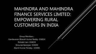 MAHINDRA AND MAHINDRA
FINANCE SERVICES LIMITED:
EMPOWERING RURAL
CUSTOMERS IN INDIA
Group Members :
Gandavaram Bharath Kumar Reddy- 034014
Rishabh Jain- 034039
Shounak Banerjee- 034044
Akarsh Kumar Pandey- 143006
 