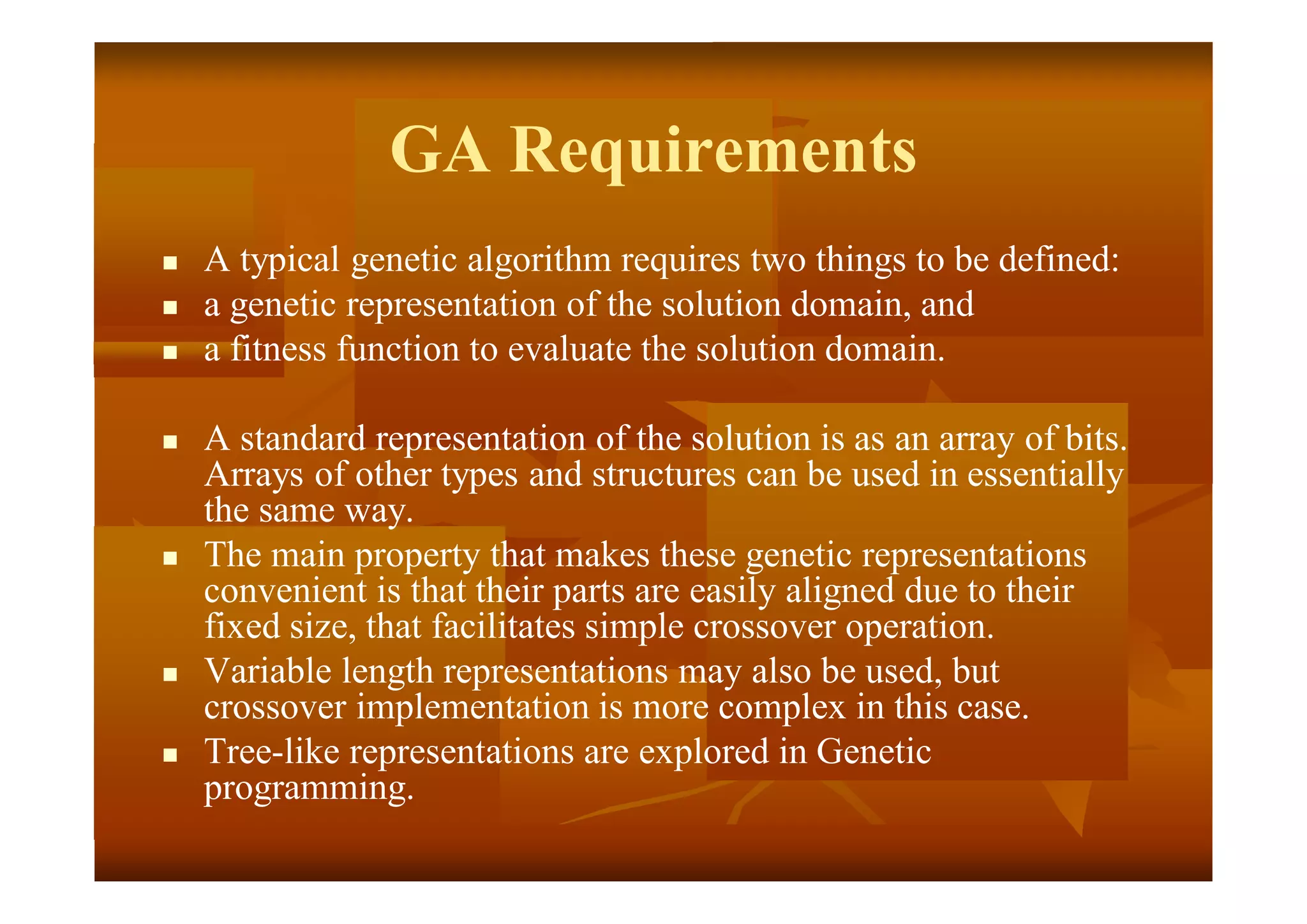 GA Requirements
 A typical genetic algorithm requires two things to be defined:
 a genetic representation of the solution domain, and
 a fitness function to evaluate the solution domain.
 A standard representation of the solution is as an array of bits.
Arrays of other types and structures can be used in essentially
the same way.
 The main property that makes these genetic representations
convenient is that their parts are easily aligned due to their
fixed size, that facilitates simple crossover operation.
 Variable length representations may also be used, but
crossover implementation is more complex in this case.
 Tree-like representations are explored in Genetic
programming.
 