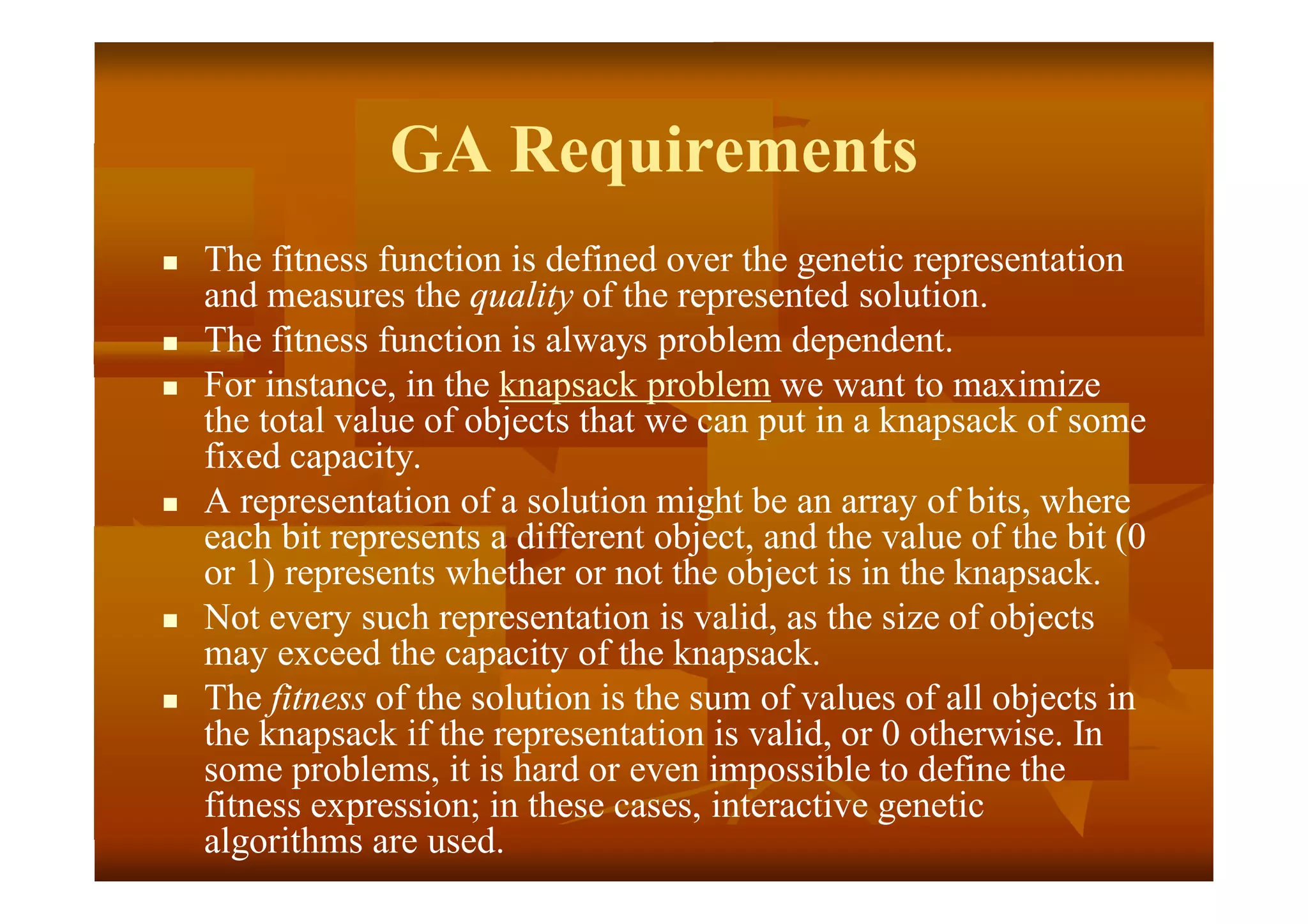 GA Requirements
 The fitness function is defined over the genetic representation
and measures the quality of the represented solution.
 The fitness function is always problem dependent.
 For instance, in the knapsack problem we want to maximize
the total value of objects that we can put in a knapsack of some
fixed capacity.
 A representation of a solution might be an array of bits, where
each bit represents a different object, and the value of the bit (0
or 1) represents whether or not the object is in the knapsack.
 Not every such representation is valid, as the size of objects
may exceed the capacity of the knapsack.
 The fitness of the solution is the sum of values of all objects in
the knapsack if the representation is valid, or 0 otherwise. In
some problems, it is hard or even impossible to define the
fitness expression; in these cases, interactive genetic
algorithms are used.
 