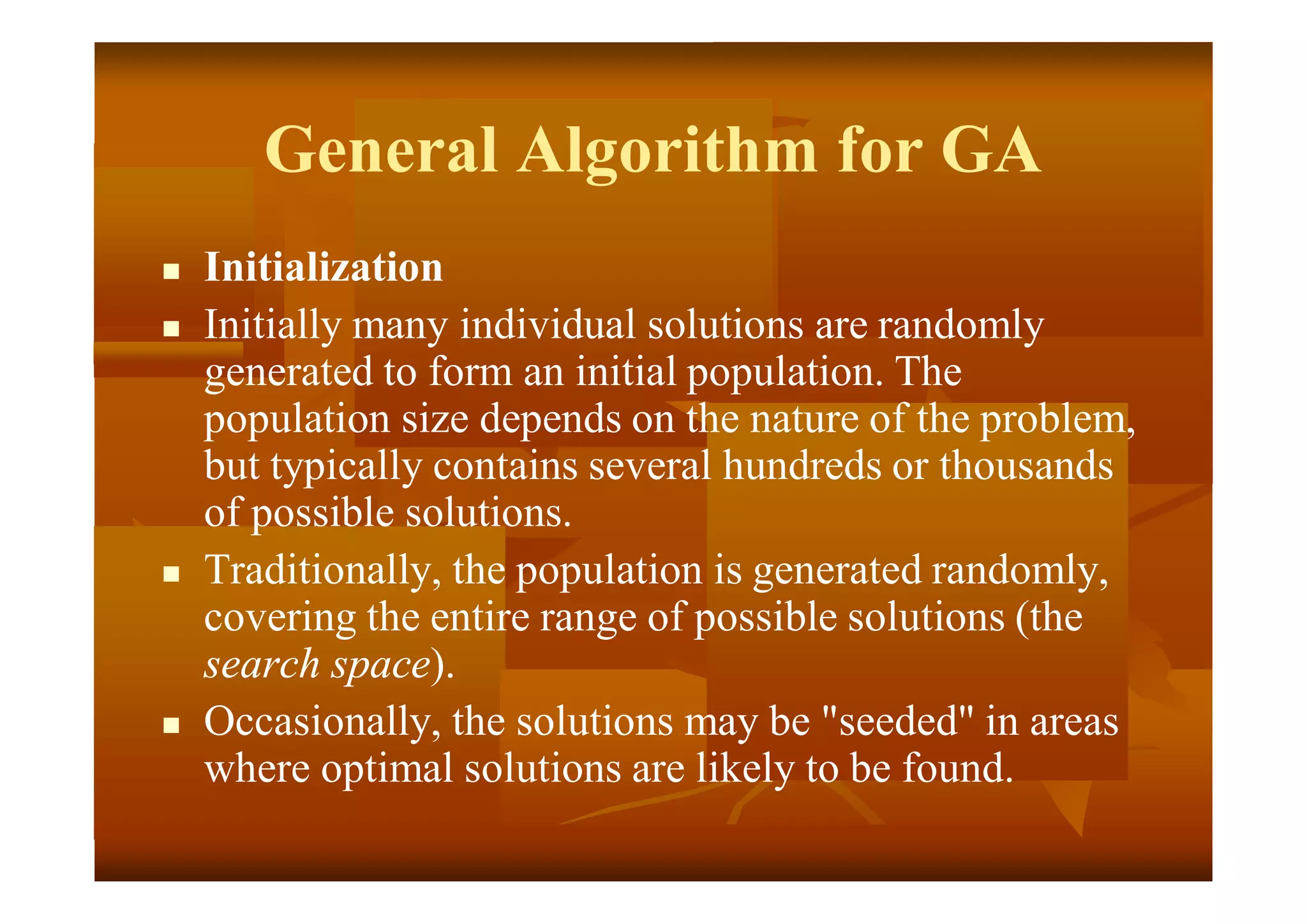 General Algorithm for GA
 Initialization
 Initially many individual solutions are randomly
generated to form an initial population. The
population size depends on the nature of the problem,
but typically contains several hundreds or thousands
of possible solutions.
 Traditionally, the population is generated randomly,
covering the entire range of possible solutions (the
search space).
 Occasionally, the solutions may be "seeded" in areas
where optimal solutions are likely to be found.
 