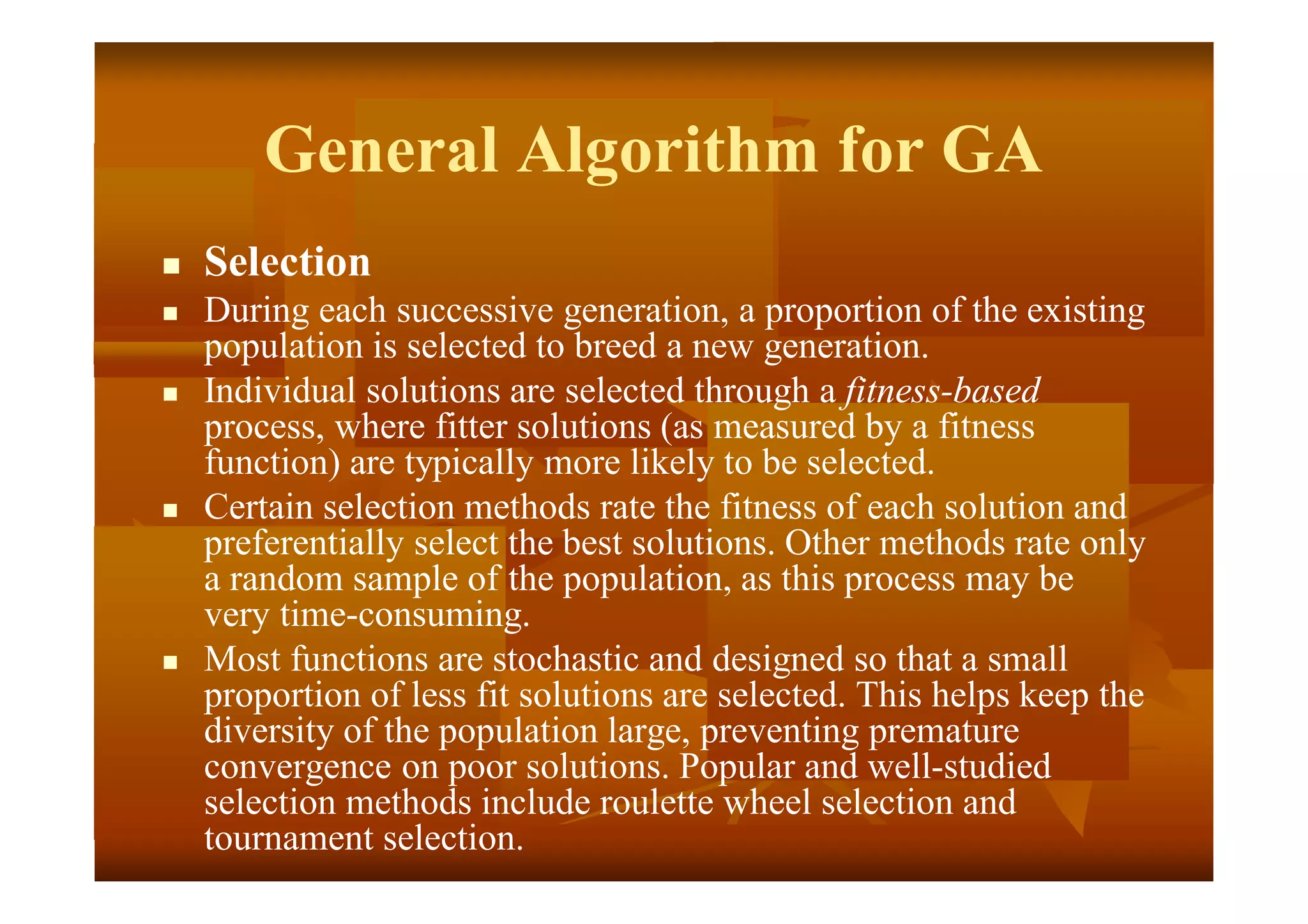 General Algorithm for GA
 Selection
 During each successive generation, a proportion of the existing
population is selected to breed a new generation.
 Individual solutions are selected through a fitness-based
process, where fitter solutions (as measured by a fitness
function) are typically more likely to be selected.
 Certain selection methods rate the fitness of each solution and
preferentially select the best solutions. Other methods rate only
a random sample of the population, as this process may be
very time-consuming.
 Most functions are stochastic and designed so that a small
proportion of less fit solutions are selected. This helps keep the
diversity of the population large, preventing premature
convergence on poor solutions. Popular and well-studied
selection methods include roulette wheel selection and
tournament selection.
 